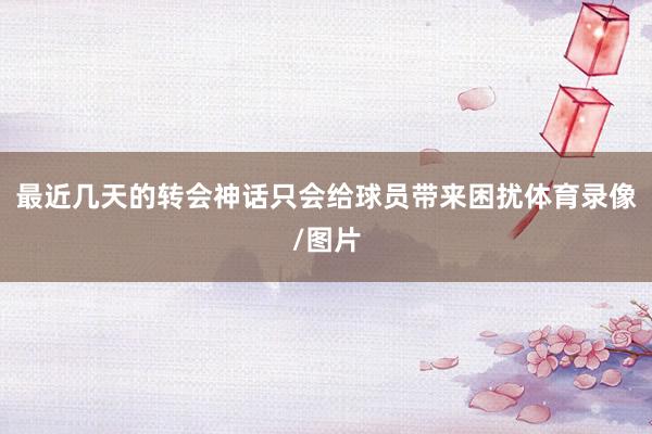 最近几天的转会神话只会给球员带来困扰体育录像/图片