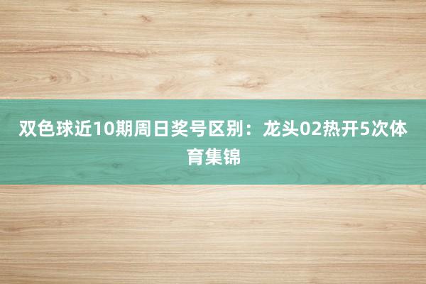 双色球近10期周日奖号区别：龙头02热开5次体育集锦