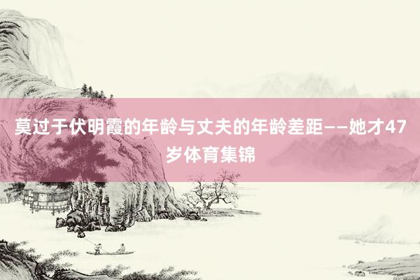 莫过于伏明霞的年龄与丈夫的年龄差距——她才47岁体育集锦