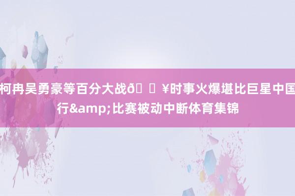 柯冉吴勇豪等百分大战🔥时事火爆堪比巨星中国行&比赛被动中断体育集锦