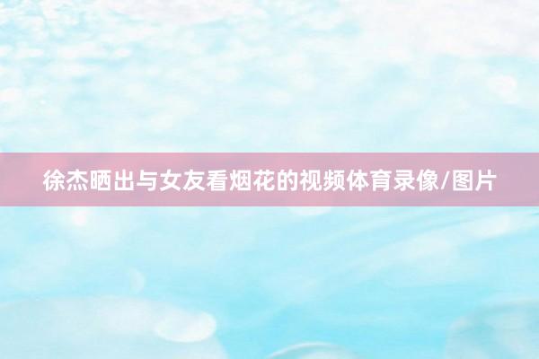 徐杰晒出与女友看烟花的视频体育录像/图片