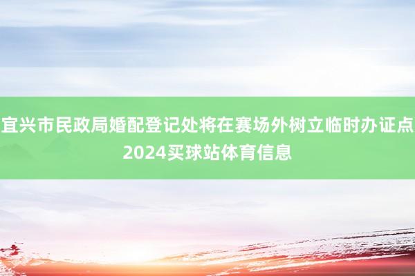 宜兴市民政局婚配登记处将在赛场外树立临时办证点2024买球站体育信息