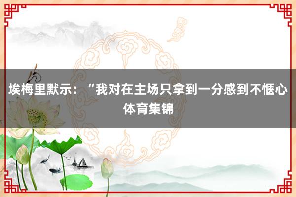 埃梅里默示：“我对在主场只拿到一分感到不惬心体育集锦