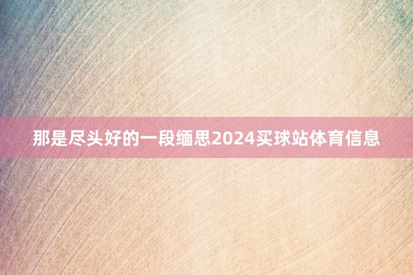 那是尽头好的一段缅思2024买球站体育信息