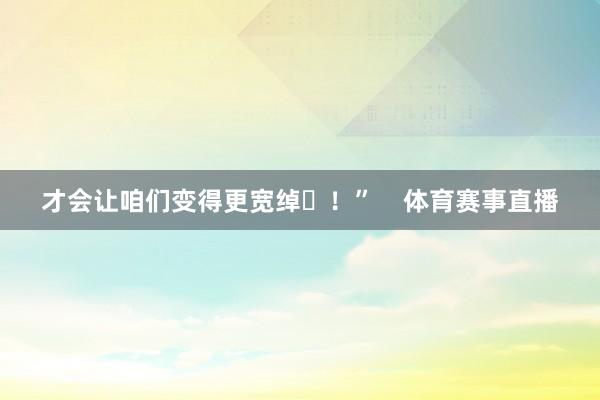 才会让咱们变得更宽绰✊！”    体育赛事直播