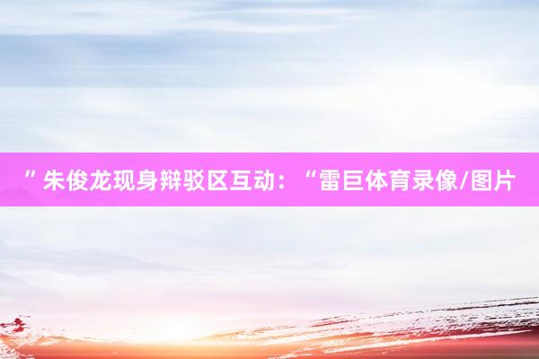 ”朱俊龙现身辩驳区互动：“雷巨体育录像/图片