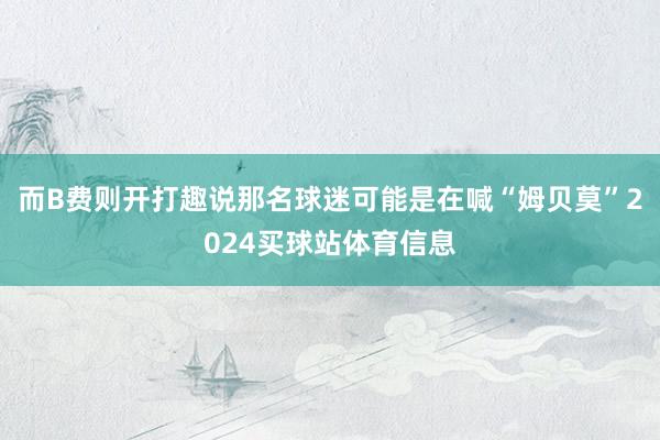 而B费则开打趣说那名球迷可能是在喊“姆贝莫”2024买球站体育信息