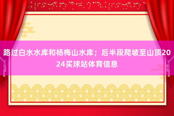 路过白水水库和杨梅山水库；后半段爬坡至山顶2024买球站体育信息