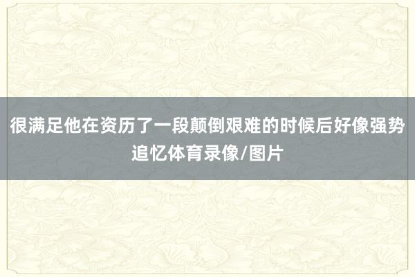 很满足他在资历了一段颠倒艰难的时候后好像强势追忆体育录像/图片
