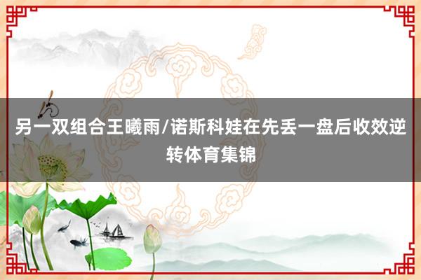 另一双组合王曦雨/诺斯科娃在先丢一盘后收效逆转体育集锦