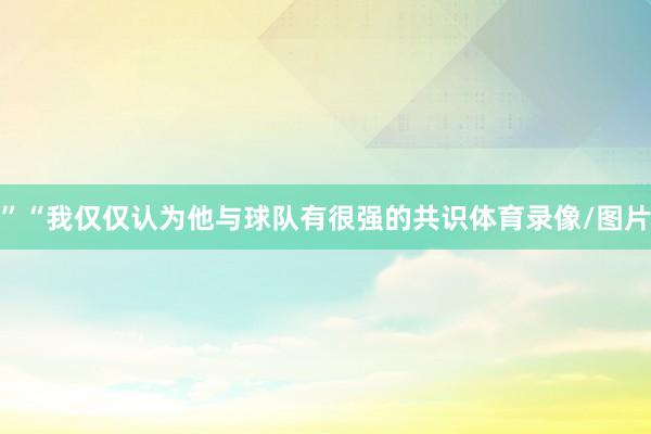 ”“我仅仅认为他与球队有很强的共识体育录像/图片