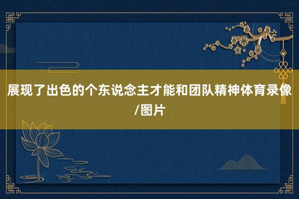 展现了出色的个东说念主才能和团队精神体育录像/图片
