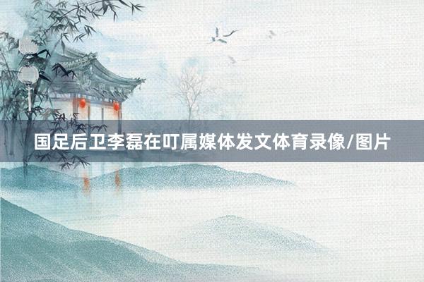 国足后卫李磊在叮属媒体发文体育录像/图片