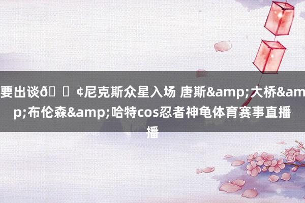 要出谈🐢尼克斯众星入场 唐斯&大桥&布伦森&哈特cos忍者神龟体育赛事直播