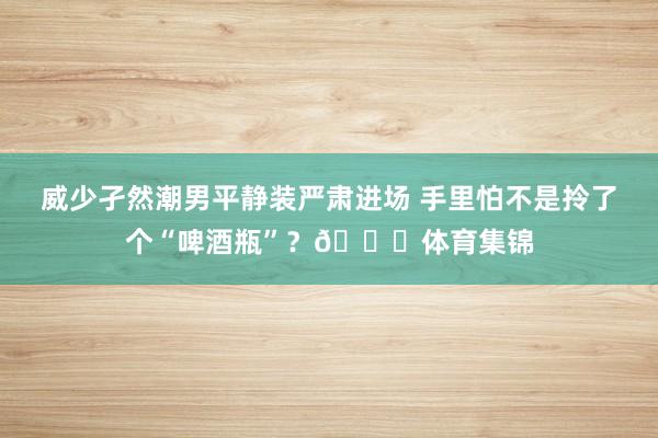 威少孑然潮男平静装严肃进场 手里怕不是拎了个“啤酒瓶”？😂体育集锦