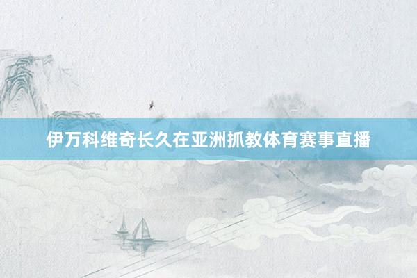 伊万科维奇长久在亚洲抓教体育赛事直播