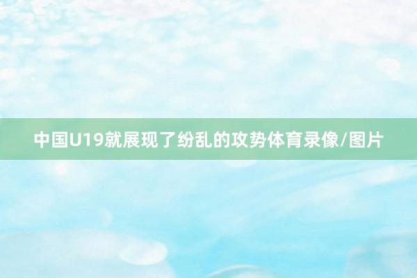 中国U19就展现了纷乱的攻势体育录像/图片