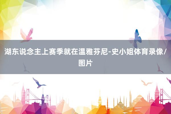 湖东说念主上赛季就在温雅芬尼-史小姐体育录像/图片