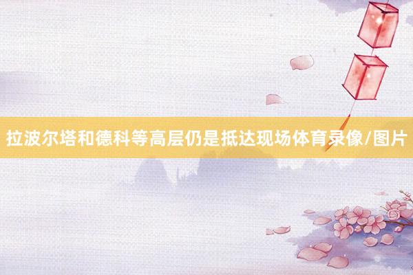 拉波尔塔和德科等高层仍是抵达现场体育录像/图片