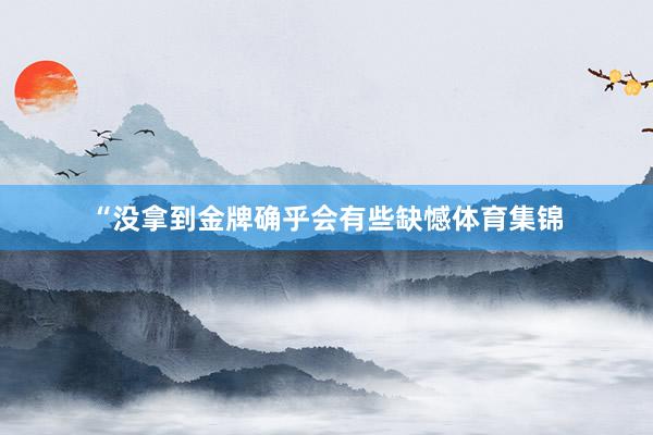 “没拿到金牌确乎会有些缺憾体育集锦
