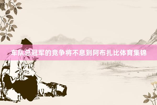 车队总冠军的竞争将不息到阿布扎比体育集锦
