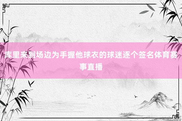 库里来到场边为手握他球衣的球迷逐个签名体育赛事直播