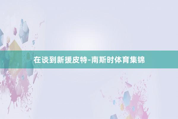 在谈到新援皮特-南斯时体育集锦