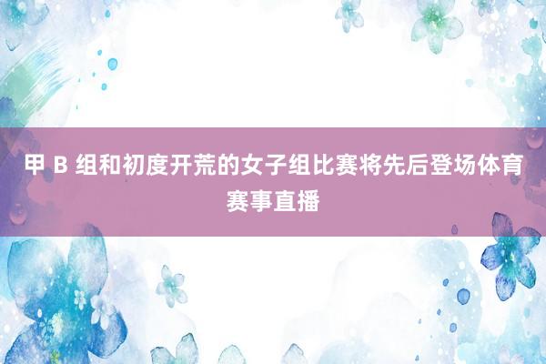 甲 B 组和初度开荒的女子组比赛将先后登场体育赛事直播