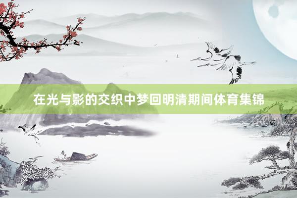 在光与影的交织中梦回明清期间体育集锦