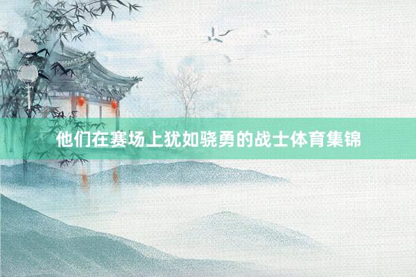 他们在赛场上犹如骁勇的战士体育集锦