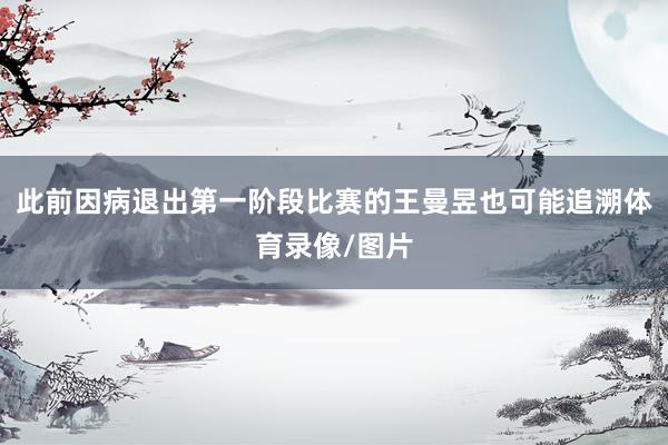 此前因病退出第一阶段比赛的王曼昱也可能追溯体育录像/图片