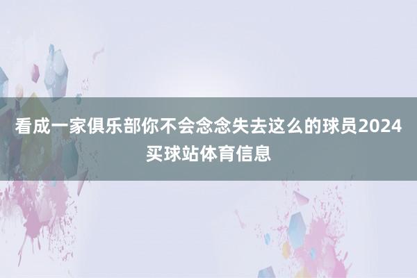 看成一家俱乐部你不会念念失去这么的球员2024买球站体育信息