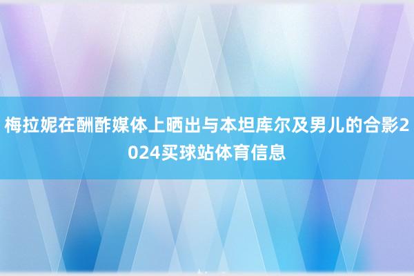 梅拉妮在酬酢媒体上晒出与本坦库尔及男儿的合影2024买球站体育信息