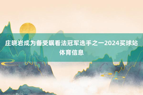 庄晓岩成为备受瞩看法冠军选手之一2024买球站体育信息