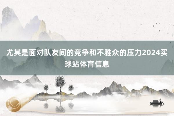 尤其是面对队友间的竞争和不雅众的压力2024买球站体育信息