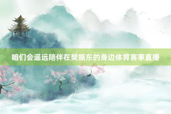 咱们会遥远陪伴在樊振东的身边体育赛事直播