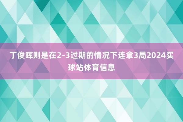 丁俊晖则是在2-3过期的情况下连拿3局2024买球站体育信息