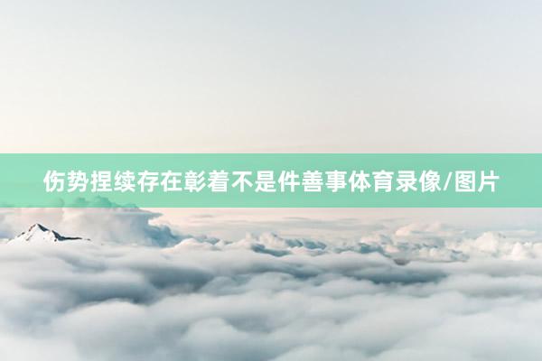 伤势捏续存在彰着不是件善事体育录像/图片