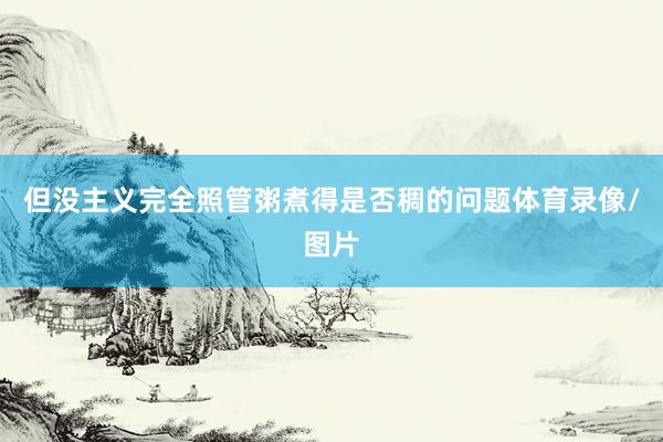 但没主义完全照管粥煮得是否稠的问题体育录像/图片