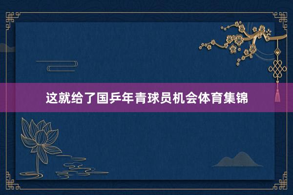 这就给了国乒年青球员机会体育集锦