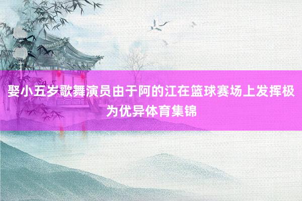 娶小五岁歌舞演员由于阿的江在篮球赛场上发挥极为优异体育集锦