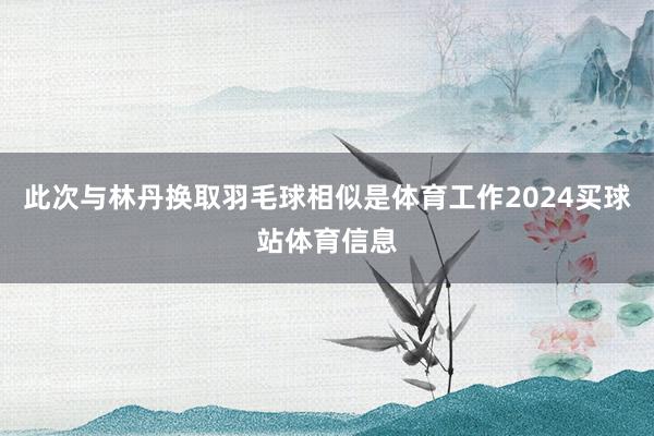 此次与林丹换取羽毛球相似是体育工作2024买球站体育信息