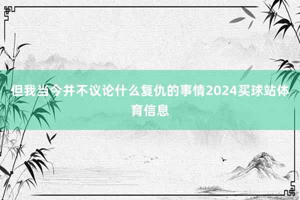但我当今并不议论什么复仇的事情2024买球站体育信息
