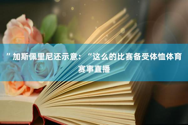 ”加斯佩里尼还示意：“这么的比赛备受体恤体育赛事直播