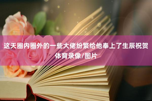 这天圈内圈外的一些大佬纷繁给他奉上了生辰祝贺体育录像/图片