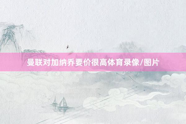 曼联对加纳乔要价很高体育录像/图片
