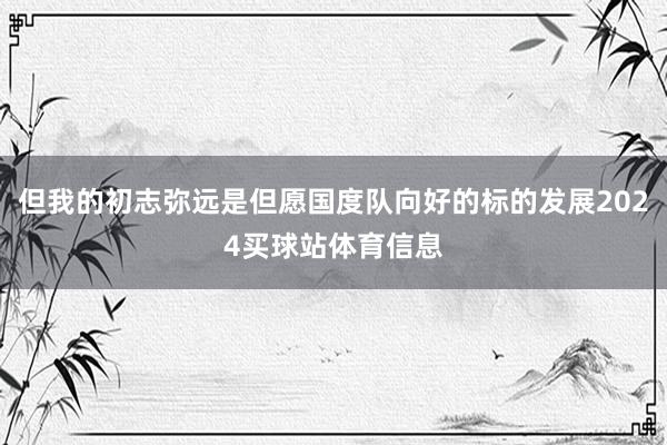 但我的初志弥远是但愿国度队向好的标的发展2024买球站体育信息