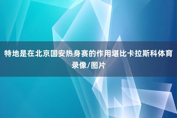 特地是在北京国安热身赛的作用堪比卡拉斯科体育录像/图片