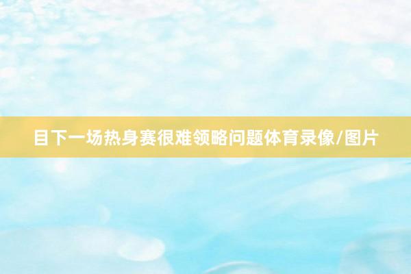 目下一场热身赛很难领略问题体育录像/图片