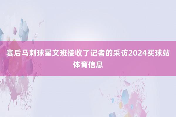 赛后马刺球星文班接收了记者的采访2024买球站体育信息
